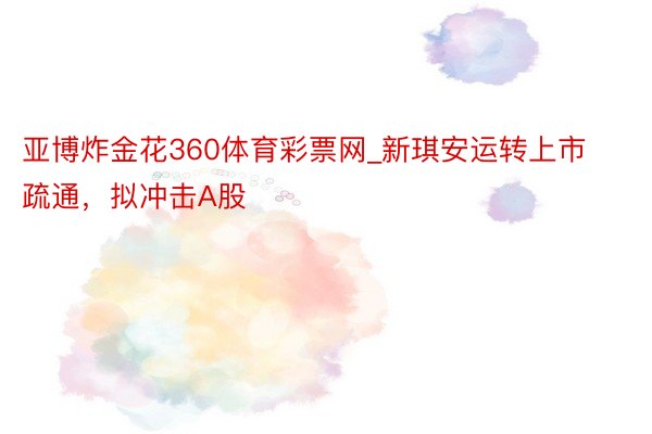 亚博炸金花360体育彩票网_新琪安运转上市疏通，拟冲击A股