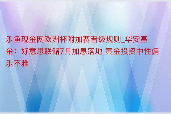 乐鱼现金网欧洲杯附加赛晋级规则_华安基金：好意思联储7月加息落地 黄金投资中性偏乐不雅