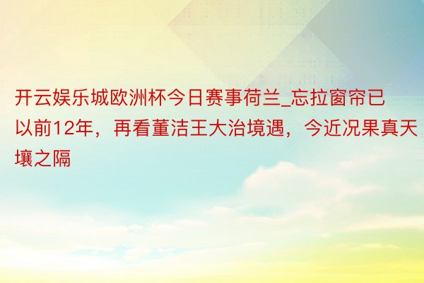 开云娱乐城欧洲杯今日赛事荷兰_忘拉窗帘已以前12年，再看董洁王大治境遇，今近况果真天壤之隔