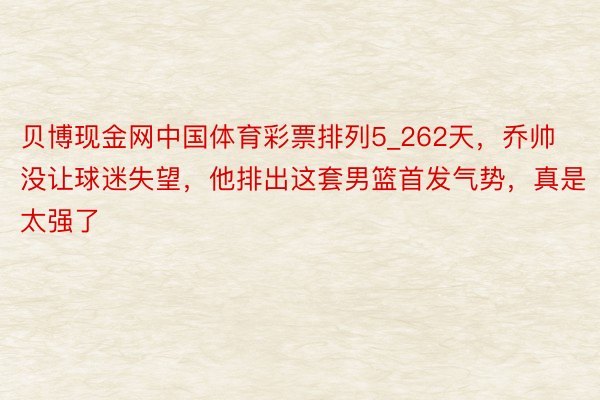 贝博现金网中国体育彩票排列5_262天，乔帅没让球迷失望，他排出这套男篮首发气势，真是太强了