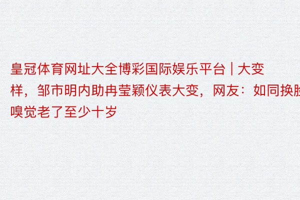 皇冠体育网址大全博彩国际娱乐平台 | 大变样，邹市明内助冉莹颖仪表大变，网友：如同换脸，嗅觉老了至少十岁