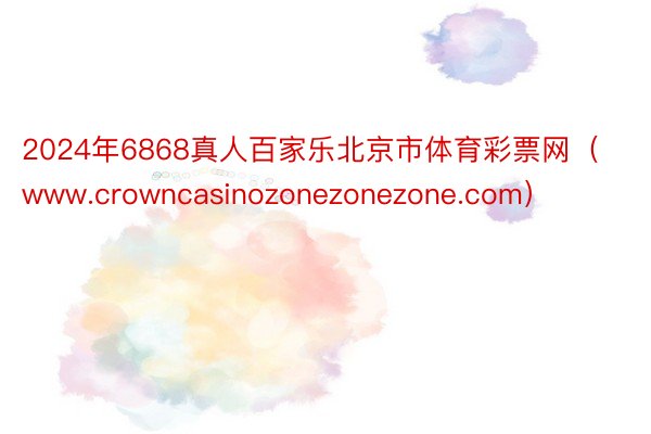 2024年6868真人百家乐北京市体育彩票网（www.crowncasinozonezonezone.com）