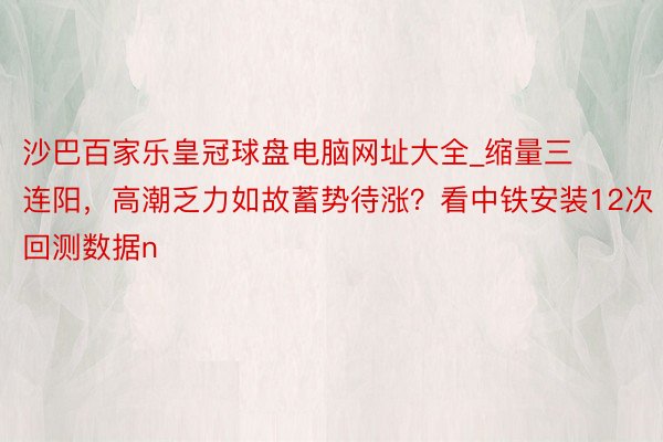 沙巴百家乐皇冠球盘电脑网址大全_缩量三连阳，高潮乏力如故蓄势待涨？看中铁安装12次回测数据n