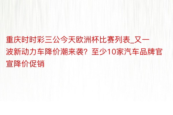 重庆时时彩三公今天欧洲杯比赛列表_又一波新动力车降价潮来袭？至少10家汽车品牌官宣降价促销