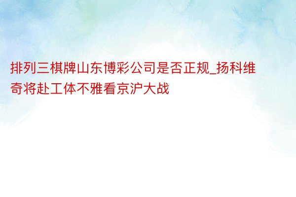 排列三棋牌山东博彩公司是否正规_扬科维奇将赴工体不雅看京沪大战