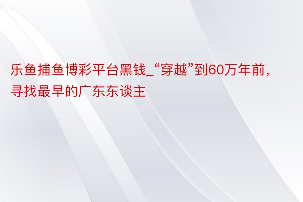 乐鱼捕鱼博彩平台黑钱_“穿越”到60万年前，寻找最早的广东东谈主