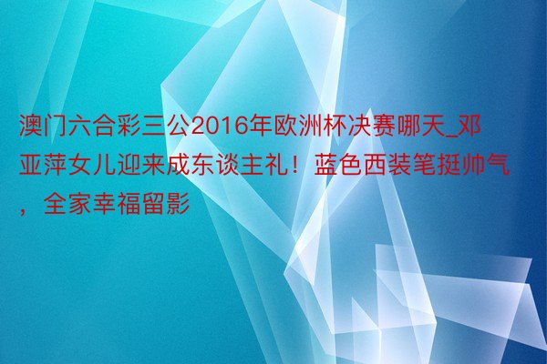 澳门六合彩三公2016年欧洲杯决赛哪天_邓亚萍女儿迎来成东谈主礼！蓝色西装笔挺帅气，全家幸福留影