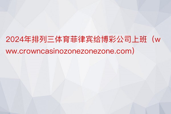 2024年排列三体育菲律宾给博彩公司上班（www.crowncasinozonezonezone.com）