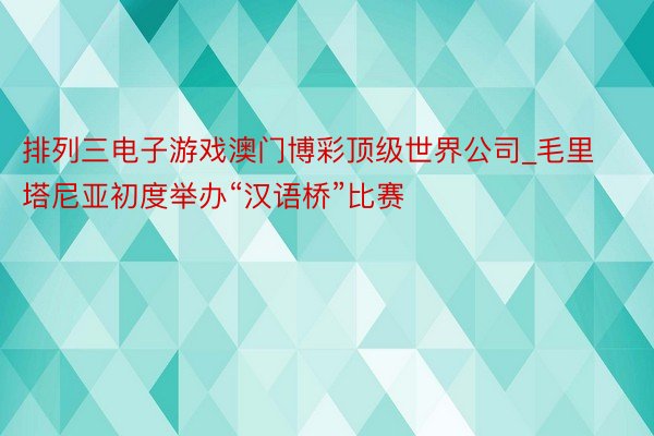 排列三电子游戏澳门博彩顶级世界公司_毛里塔尼亚初度举办“汉语桥”比赛