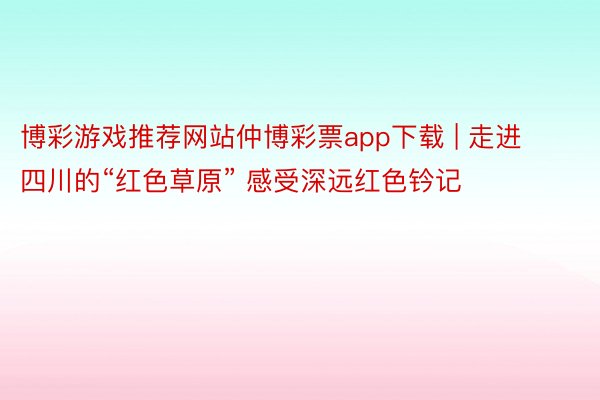 博彩游戏推荐网站仲博彩票app下载 | 走进四川的“红色草原” 感受深远红色钤记