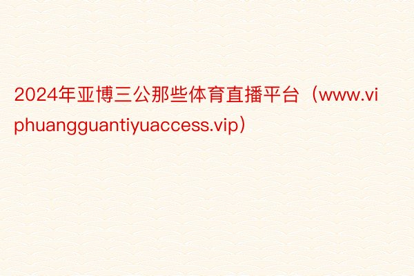 2024年亚博三公那些体育直播平台（www.viphuangguantiyuaccess.vip）