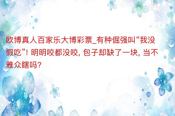 欧博真人百家乐大博彩票_有种倔强叫“我没假吃”! 明明咬都没咬, 包子却缺了一块, 当不雅众瞎吗?