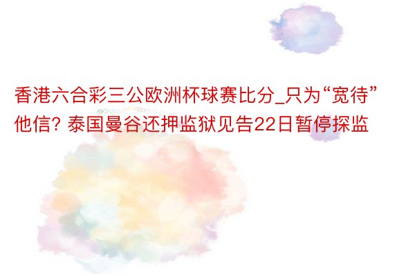 香港六合彩三公欧洲杯球赛比分_只为“宽待”他信? 泰国曼谷还押监狱见告22日暂停探监