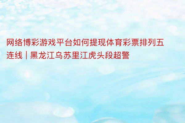 网络博彩游戏平台如何提现体育彩票排列五连线 | 黑龙江乌苏里江虎头段超警