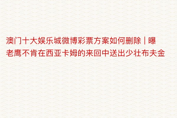 澳门十大娱乐城微博彩票方案如何删除 | 曝老鹰不肯在西亚卡姆的来回中送出少壮布夫金