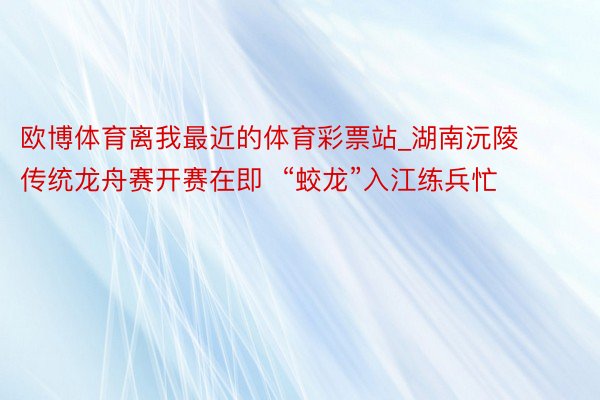 欧博体育离我最近的体育彩票站_湖南沅陵传统龙舟赛开赛在即  “蛟龙”入江练兵忙