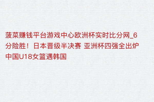 菠菜赚钱平台游戏中心欧洲杯实时比分网_6分险胜！日本晋级半决赛 亚洲杯四强全出炉 中国U18女篮遇韩国