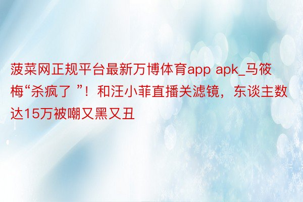 菠菜网正规平台最新万博体育app apk_马筱梅“杀疯了 ”！和汪小菲直播关滤镜，东谈主数达15万被嘲又黑又丑