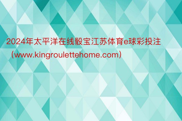 2024年太平洋在线骰宝江苏体育e球彩投注（www.kingroulettehome.com）