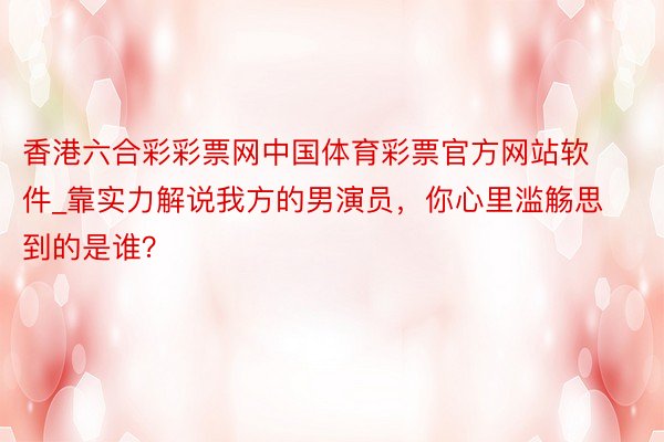 香港六合彩彩票网中国体育彩票官方网站软件_靠实力解说我方的男演员，你心里滥觞思到的是谁？