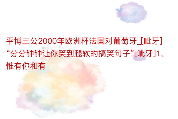 平博三公2000年欧洲杯法国对葡萄牙_[呲牙]“分分钟钟让你笑到腿软的搞笑句子”[呲牙]1、惟有你和有