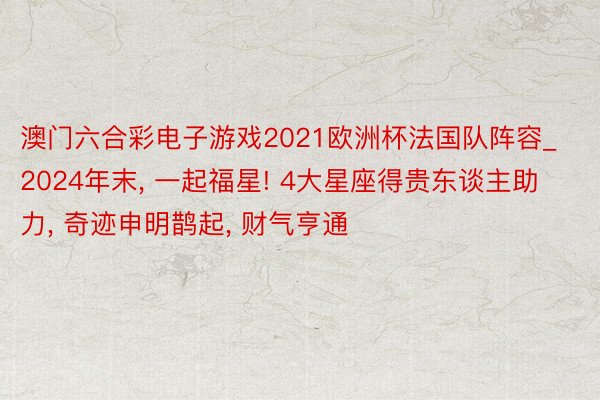 澳门六合彩电子游戏2021欧洲杯法国队阵容_2024年末, 一起福星! 4大星座得贵东谈主助力, 奇迹申明鹊起, 财气亨通