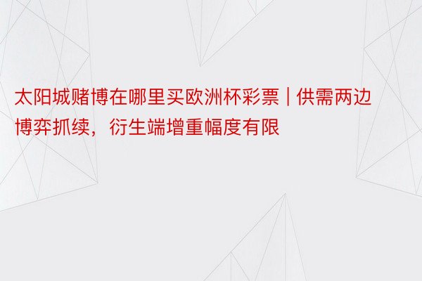 太阳城赌博在哪里买欧洲杯彩票 | 供需两边博弈抓续，衍生端增重幅度有限