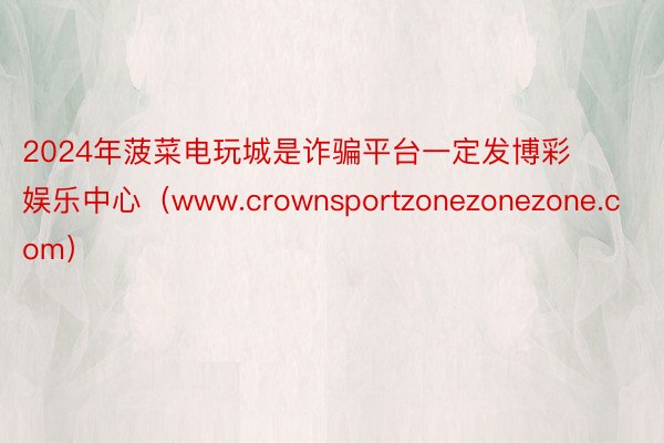 2024年菠菜电玩城是诈骗平台一定发博彩娱乐中心（www.crownsportzonezonezone.com）