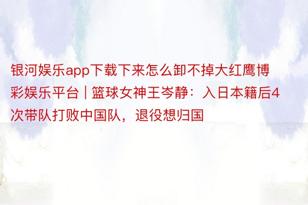 银河娱乐app下载下来怎么卸不掉大红鹰博彩娱乐平台 | 篮球女神王岑静：入日本籍后4次带队打败中国队，退役想归国