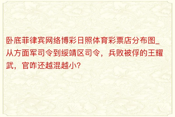 卧底菲律宾网络博彩日照体育彩票店分布图_从方面军司令到绥靖区司令，兵败被俘的王耀武，官咋还越混越小？