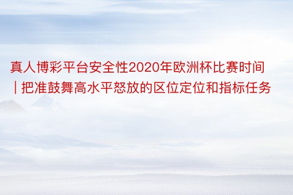 真人博彩平台安全性2020年欧洲杯比赛时间 | 把准鼓舞高水平怒放的区位定位和指标任务