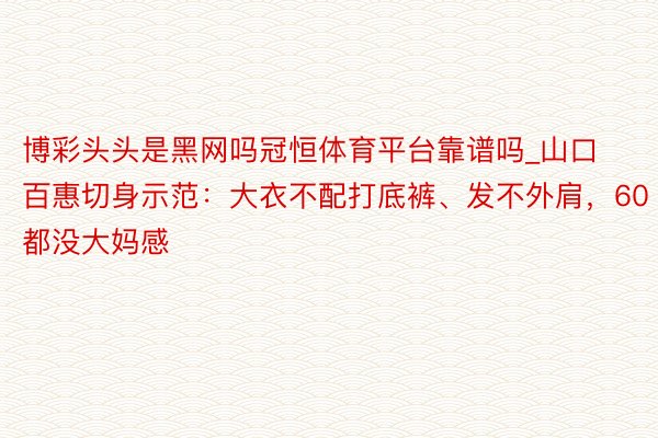 博彩头头是黑网吗冠恒体育平台靠谱吗_山口百惠切身示范：大衣不配打底裤、发不外肩，60都没大妈感