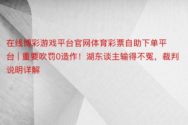 在线博彩游戏平台官网体育彩票自助下单平台 | 重要吹罚0造作！湖东谈主输得不冤，裁判说明详解