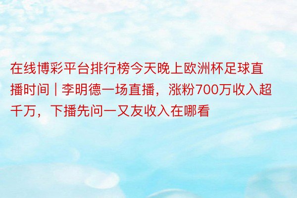 在线博彩平台排行榜今天晚上欧洲杯足球直播时间 | 李明德一场直播，涨粉700万收入超千万，下播先问一又友收入在哪看