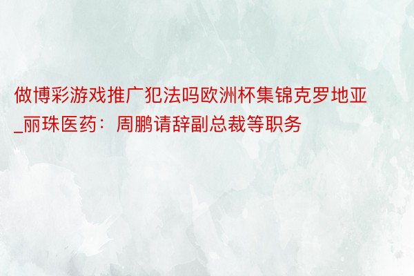 做博彩游戏推广犯法吗欧洲杯集锦克罗地亚_丽珠医药：周鹏请辞副总裁等职务